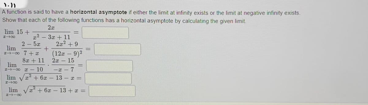 ۱۰۱۱
A function is said to have a horizontal asymptote if either the limit at infinity exists or the limit at negative infinity exists.
Show that each of the following functions has a horizontal asymptote by calculating the given limit.
2x
lim 15 +
IIX
x2-3x + 11
+
2–5r
lim
I→-∞0 7+x
8x +11
lim
I→ ∞ x - 10
lim
8118
lim √√x² + 6x
818
=
2x² +9
(12x - 9)²
2x - 15
-x - 7
x² + 6x-13-x=
=
-
x² + 6x 13 + x =
=