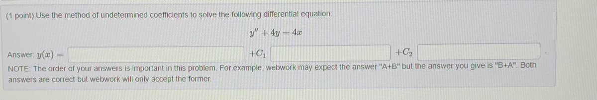 (1 point) Use the method of undetermined coefficients to solve the following differential equation:
y" + 4y = 4x
+C₁
+C₂
Answer: y(x)
NOTE: The order of your answers is important in this problem. For example, webwork may expect the answer "A+B" but the answer you give is "B+A". Both
answers are correct but webwork will only accept the former.