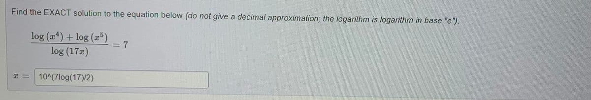 Find the EXACT solution to the equation below (do not give a decimal approximation; the logarithm is logarithm in base "e").
log (x4) + log (x5)
log (17x)
X =
10^(7log(17)/2)
= 7