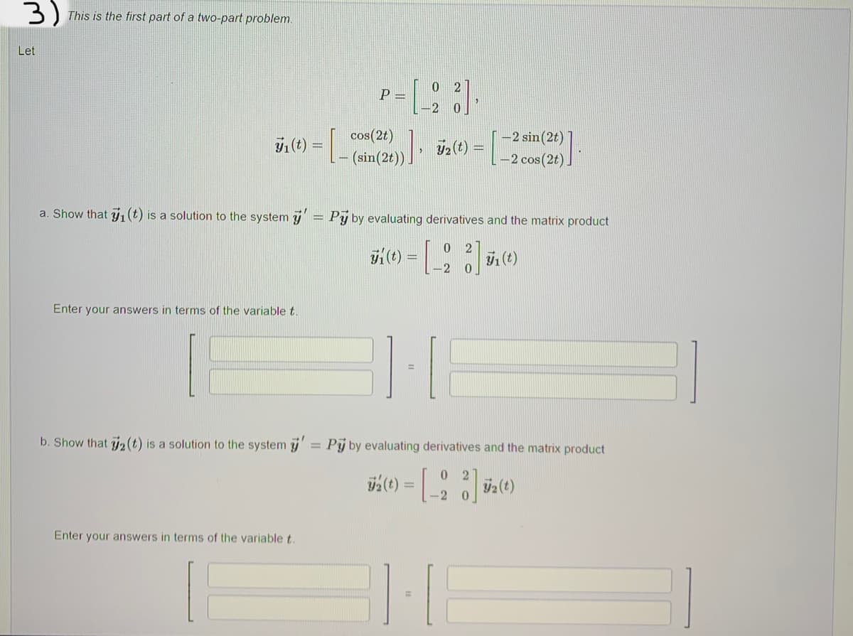 3) This is the first part of a two-part problem.
Let
P=
7₁ (t) = [_(off
cos(2t)
(sin(2t))
72(t) =
72 (t) =
-2 sin(2t)
-2 cos(2t)
a. Show that ₁ (t) is a solution to the system y' = Pÿ by evaluating derivatives and the matrix product
J1 (t)
=
- [23] 1 (1)
Enter your answers in terms of the variable t.
b. Show that ₂ (t) is a solution to the system y' = Py by evaluating derivatives and the matrix product
02
72 (t) = [_23 72 (t)
-2 0
Enter your answers in terms of the variable t.
[23]