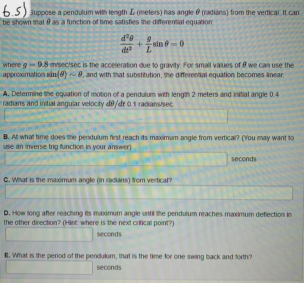 6.5) suppose a pendulum with length L (meters) has angle 0 (radians) from the vertical. It can
be shown that as a function of time satisfies the differential equation:
d²0
+ sin 0 = 0
dt² L
Comment
where g 9.8 m/sec/sec is the acceleration due to gravity. For small values of 0 we can use the
approximation sin(0)~ 0, and with that substitution, the differential equation becomes linear.
A. Determine the equation of motion of a pendulum with length 2 meters and initial angle 0.4
radians and initial angular velocity de/dt 0.1 radians/sec.
B. At what time does the pendulum first reach its maximum angle from vertical? (You may want to
use an inverse trig function in your answer)
seconds
C. What is the maximum angle (in radians) from vertical?
D. How long after reaching its maximum angle until the pendulum reaches maximum deflection in
the other direction? (Hint: where is the next critical point?)
seconds
E. What is the period of the pendulum, that is the time for one swing back and forth?
seconds