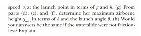 speed v, at the launch point in terms of g and h. (g) From
parts (d), (e), and (f), determine her maximum airborne
height yma in terms of h and the launch angle 0. (h) Would
your answers be the same if the waterslide were not friction-
less? Explain.
