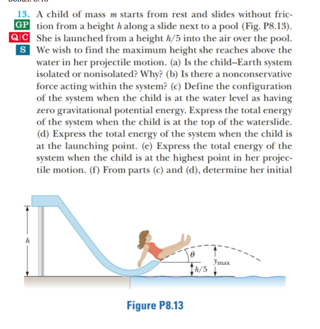 13. A child of mass m starts from rest and slides without fric-
|GP tion from a height h along a slide next to a pool (Fig. P8.13).
QIC She is launched from a height h/5 into the air over the pool.
S We wish to find the maximum height she reaches above the
water in her projectile motion. (a) Is the child-Earth system
isolated or nonisolated? Why? (b) Is there a nonconservative
force acting within the system? (c) Define the configuration
of the system when the child is at the water level as having
zero gravitational potential energy. Express the total energy
of the system when the child is at the top of the waterslide.
(d) Express the total energy of the system when the child is
at the launching point. (e) Express the total energy of the
system when the child is at the highest point in her projec-
tile motion. (f) From parts (c) and (d), determine her initial
Уmax
th/5 1
Figure P8.13
