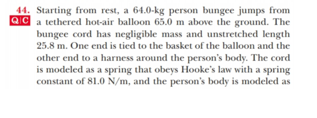 44. Starting from rest, a 64.0-kg person bungee jumps from
QIC a tethered hot-air balloon 65.0 m above the ground. The
bungee cord has negligible mass and unstretched length
25.8 m. One end is tied to the basket of the balloon and the
other end to a harness around the person's body. The cord
is modeled as a spring that obeys Hooke's law with a spring
constant of 81.0 N/m, and the person's body is modeled as
