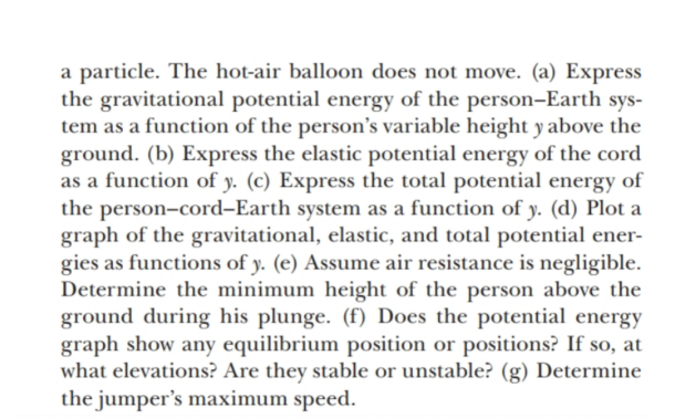 a particle. The hot-air balloon does not move. (a) Express
the gravitational potential energy of the person-Earth sys-
tem as a function of the person's variable height y above the
ground. (b) Express the elastic potential energy of the cord
as a function of y. (c) Express the total potential energy of
the person-cord-Earth system as a function of y. (d) Plot a
graph of the gravitational, elastic, and total potential ener-
gies as functions of y. (e) Assume air resistance is negligible.
Determine the minimum height of the person above the
ground during his plunge. (f) Does the potential energy
graph show any equilibrium position or positions? If so, at
what elevations? Are they stable or unstable? (g) Determine
the jumper's maximum speed.
