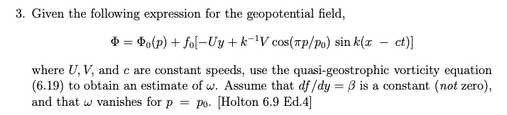 3. Given the following expression for the geopotential field,
Þ= Po(p) + fo[-Uy+k-¹V cos(лp/po) sin k(x ct)]
where U, V, and c are constant speeds, use the quasi-geostrophic vorticity equation
(6.19) to obtain an estimate of w. Assume that df/dy= 3 is a constant (not zero),
and that w vanishes for p = po. [Holton 6.9 Ed.4]