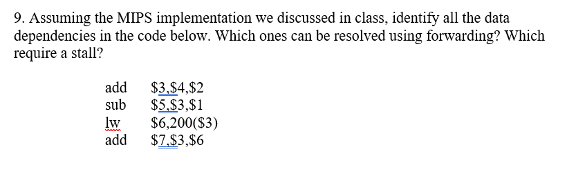 9. Assuming the MIPS implementation we discussed in class, identify all the data
dependencies in the code below. Which ones can be resolved using forwarding? Which
require a stall?
$3,$4,$2
$5,$3,$1
$6,200($3)
$7,$3,$6
add
sub
lw
add
