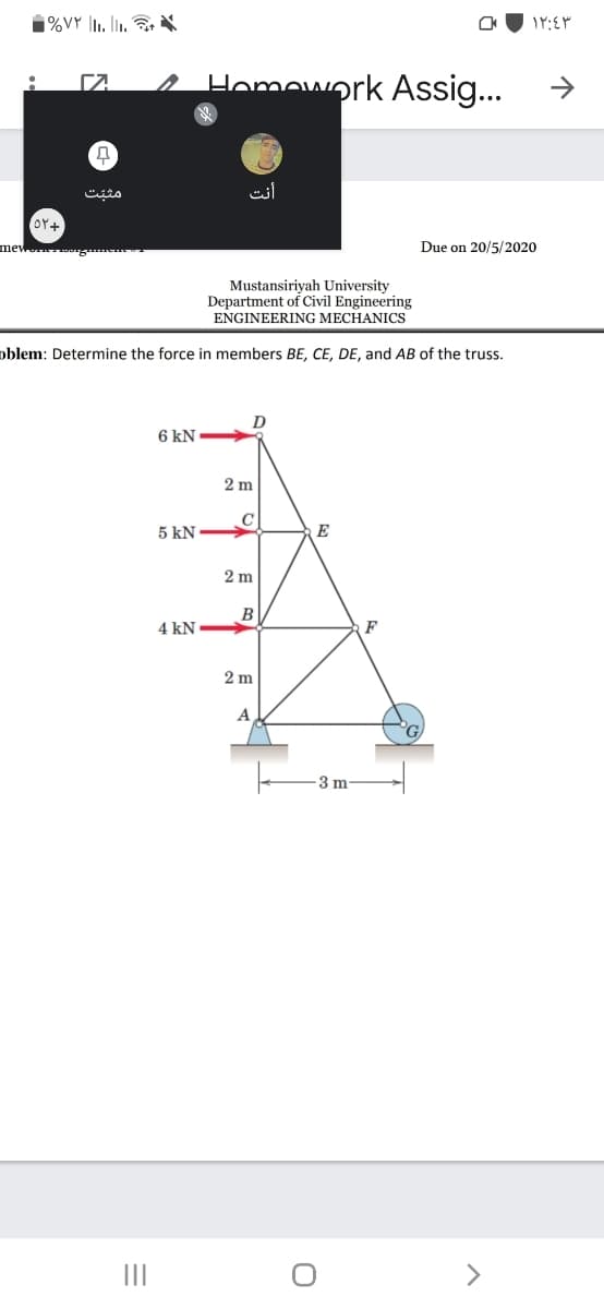 %VY |I1. l. X
A Homework Assig...
>
مثب ت
mew g
Due on 20/5/2020
Mustansiriyah University
Department of Civil Engineering
ENGINEERING MECHANICS
oblem: Determine the force in members BE, CE, DE, and AB of the truss.
6 kN
2 m
C
5 kN
E
2 m
В
4 kN
F
2 m
A
3 m
II
