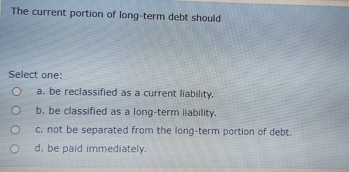 The current portion of long-term debt should
Select one:
a. be reclassified as a current liability.
b. be classified as a long-term liability.
C. not be separated from the long-term portion of debt.
d. be paid immediately.
