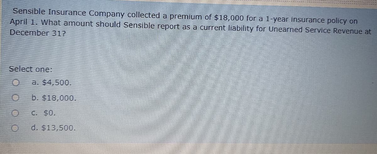 Sensible Insurance Company collected a premium of $18,000 for a 1-year insurance policy on
April 1. What amount should Sensible report as a current liability for Unearned Service Revenue at
December 312
Select one:
a. $4,500.
b. $18,000.
C. $0.
d. $13,500.
