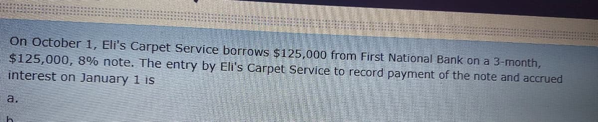 On October 1, Eli's Carpet Service borrows $125,000 from First National Bank on a 3-month,
$125,000, 8% note. The entry by Eli's Carpet Service to record payment of the note and accrued
interest on January 1 is
a.

