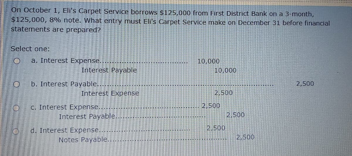 On October 1, Eli's Carpet Service borrows $125,000 from First District Bank on a 3-month,
$125,000, 8% note. What entry mnust Eli's Carpet Service make on December 31 before financial
statements are prepared?
Select one:
a. Interest Expense........
10,000
19,000
Interest Payable
b. Interest Payable.....
Interest Expense
2,500
2,500
2,500
C. Interest Expense.....
Interest Payable...
2,500
d. Interest Expense....
2,500
Notes Payable..
2,500
