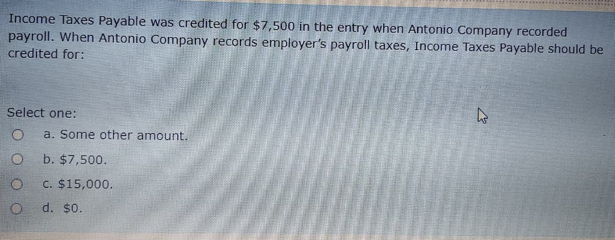 Income Taxes Payable was credited for $7,500 in the entry when Antonio Company recorded
payroll. When Antonio Company records employer's payroll taxes, Income Taxes Payable should be
credited for:
Select one:
a. Some other amount.
b. $7,500.
C. $15,000,
d. $0.
