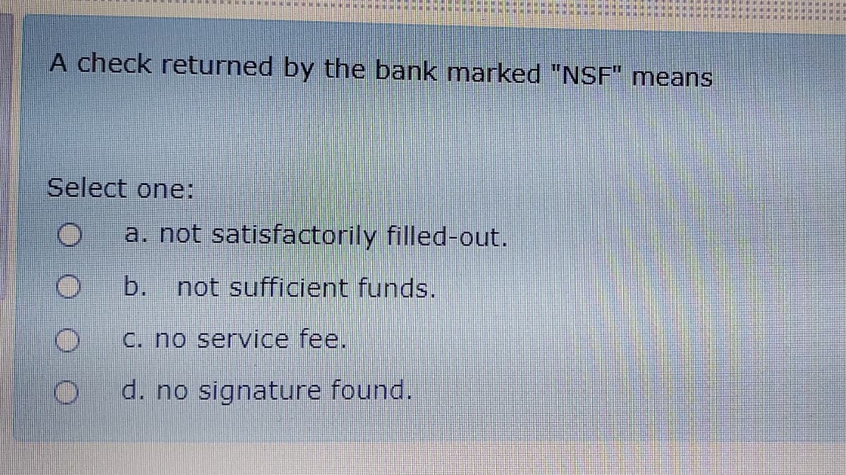 A check returned by the bank marked "NSF" means
Select one:
a. not satisfactorily filled-out.
b.
not sufficient funds.
C. no service fee.
d. no signature found.
