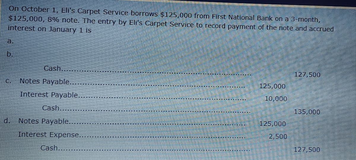 On Octobe 1, Eli's Carpet Service borrows $125,000 from First National Bank on a 3-month,
$125,000, 8% note. The entry by Eli's Carpet Service to record payment of the note and accrued
interest on January 1 is
a.
Cash.
127,500
C.
Notes Payable.
125,000
Interest Payable.
10,000
Cash...
135,000
d.
Notes Payable......
125,000
Interest Expense..
2,500
Cash....
127,500
