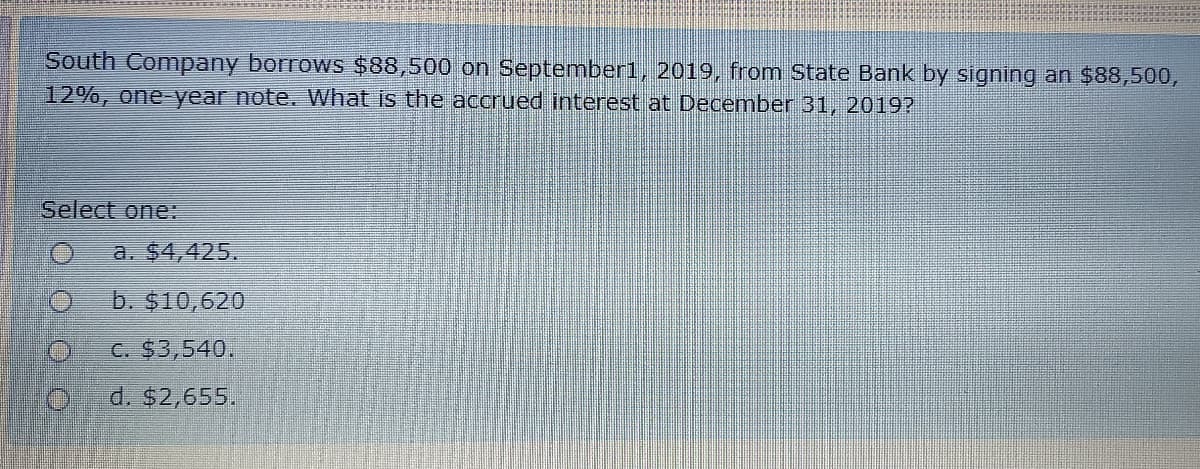 South Company borrows $88,500 on September1, 2019, from State Bank by signing an $88,500,
12%, one-year note. What is the accrued interest at December 31, 2019?
Select one:
a. $4,425.
b. $10,620
C. $3,540.
d. $2,655.
