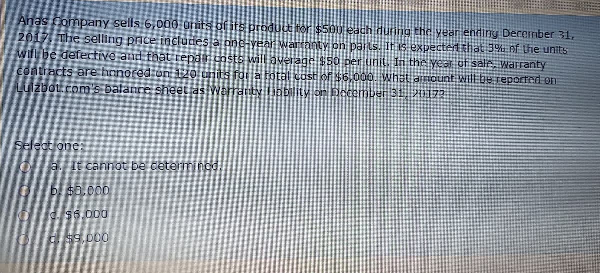 Anas Company sells 6,000 units of its product for $500 each during the year ending December 31,
2017. The selling price includes a one-year warranty on parts. It is expected that 3% of the units
will be defective and that repair costs will average $50 per unit. In the year of sale, warranty
contracts are honored on 120 units for a total cost of $6,000. What amount will be reported on
Lulzbot.com's balance sheet as Warranty Liability on December 31, 2017?
Select one:
a. It cannot be determined.
b. $3,000
C. S6,000
d. $9,000
