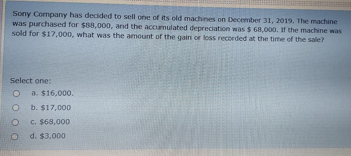 Sony Company has decided to sell one of its old machines on December 31, 2019. The machine
was purchased for $88,000, and the accumulated depreciation was $ 68,000. If the machine was
sold for $17,000, what was the anmount of the gain or loss recorded at the time of the sale?
Select one:
a. $16,000.
b. $17,000
C. $68,000
d. $3,000
