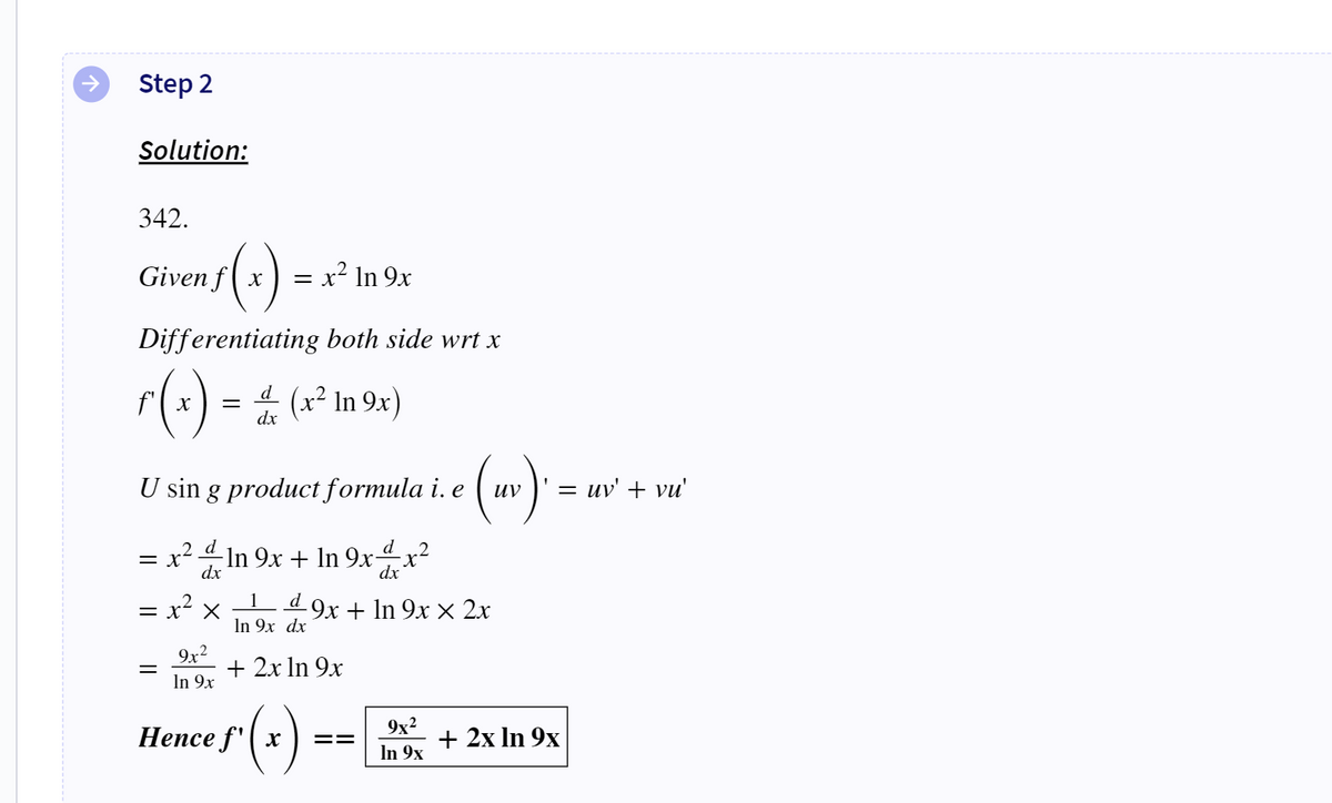 Step 2
Solution:
342.
√(x).
Given fx
Differentiating both side wrt x
ƒ ( x ) = ± (x² m 9x)
dx
U sin g product formula i. e
= x² ln 9x
= x² -In 9x + ln 9xx²
dx
dx
= x² x
9x²
In 9x
1 d 9x + ln 9x × 2x
In 9x dx
+ 2x ln 9x
Hence f'x
==
(uv). =
9x²
In 9x
= uv' + vu'
+ 2x ln 9x