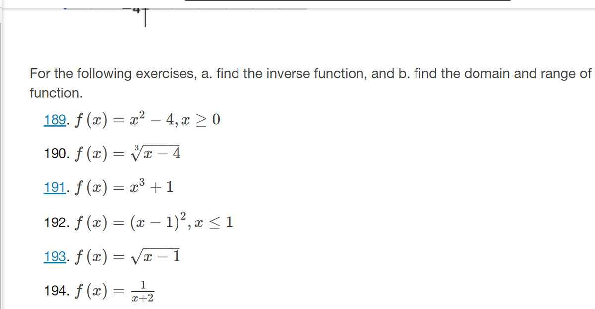 For the following exercises, a. find the inverse function, and b. find the domain and range of
function.
189. ƒ (x) = x² − 4, x ≥ 0
190. f(x)=√x – 4
191. f(x) = x³ + 1
192. f(x) = (x - 1)², x ≤ 1
193. f (x) = √√x 1
1
x+2
194. f (x) =
=