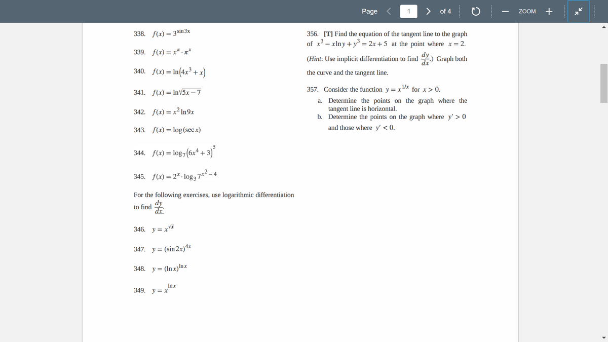 338. f(x) = 3 sin 3x
339. f(x) = x.*
340. f(x)=In(4x³ + x)
341. f(x)= In√5x - 7
342. f(x)=x² In 9x
343. f(x) = log (secx)
5
344. f(x) = log7(6x² + 3)
2
345. f(x) = 2x.log3 7x² - 4
For the following exercises, use logarithmic differentiation
dy
to find
dx
√x
346. y=x
347. y = (sin 2x) 4x
348. y = (lnx) Inx
Inx
349. y = x
Page
1
of 4
356. [T] Find the equation of the tangent line to the graph
of x³ - xlny+y³ = 2x+5 at the point where x = 2.
(Hint: Use implicit differentiation to find
Graph both
the curve and the tangent line.
dx
357. Consider the function y = x¹/* for x > 0.
a.
Determine the points on the graph where the
tangent line is horizontal.
b. Determine the points on the graph where y'>0
and those where y' < 0.
ZOOM
+