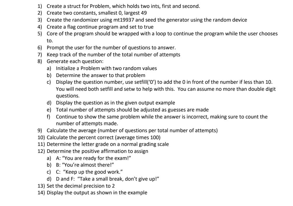 1) Create a struct for Problem, which holds two ints, first and second.
2) Create two constants, smallest 0, largest 49
3) Create the randomizer using mt19937 and seed the generator using the random device
4) Create a flag continue program and set to true
5) Core of the program should be wrapped with a loop to continue the program while the user chooses
to.
6) Prompt the user for the number of questions to answer.
7) Keep track of the number of the total number of attempts
8) Generate each question:
a) Initialize a Problem with two random values
b) Determine the answer to that problem
c) Display the question number, use setfill('0ʻ) to add the 0 in front of the number if less than 10.
You will need both setfill and setw to help with this. You can assume no more than double digit
questions.
d) Display the question as in the given output example
e) Total number of attempts should be adjusted as guesses are made
f) Continue to show the same problem while the answer is incorrect, making sure to count the
number of attempts made.
9) Calculate the average (number of questions per total number of attempts)
10) Calculate the percent correct (average times 100)
11) Determine the letter grade on a normal grading scale
12) Determine the positive affirmation to assign
a) A: "You are ready for the exam!"
b) B: “You're almost there!"
c) C: "Keep up the good work."
d) D and F: “Take a small break, don't give up!"
13) Set the decimal precision to 2
14) Display the output as shown in the example
