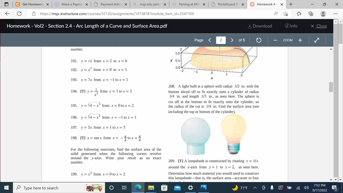 Payment Acknox | Qmsjc.edu parkir × | M Parking at MSJCX
https://msjc.instructure.com/courses/32120/assignments/1073818?module_item_id=2547109
Get Homework X
Make a Paymer X
Homework - Vol2 - Section 2.4 - Arc Length of a Curve and Surface Area.pdf
Type here to search
number.
191. y = √x from x =
= 2 to x = 6
192. y = x³ from x = 0 to x = 1
193. y = 7x from x = -1 to x = 1
194. [T] y = from x = 1 to x = 3
X
195. y = √4x² from x =
= 0 to x = 2
2
196. y = √4x² from x = -1 to x = 1
-
197. y = 5x from x = 1 to x = 5
198. [T] y tan x from x = -4to x = 4
For the following exercises, find the surface area of the
solid generated when the following curves revolve
around the y-axis. Write your result as an exact
number.
199. y = x² from x = 0 to x = 2
2
1.0
у 0.5
0.0
-2
Page <
1
0
X
PortalGuard Sir X
2
1
> of 5
2
Homework 4 - X
Download
208. A light bulb is a sphere with radius 1/2 in. with the
bottom sliced off to fit exactly onto a cylinder of radius
1/4 in. and length 1/3 in., as seen here. The sphere is
cut off at the bottom to fit exactly onto the cylinder, so
the radius of the cut is 1/4 in. Find the surface area (not
including the top or bottom of the cylinder).
71°F
209. [T] A lampshade is constructed by rotating y = 1/x
around the x-axis from y = 1 to y = 2, as seen here.
Determine how much material you would need to construct
this lampshade-that is, the surface area-accurate to four
✪
+
i Info
ZOOM +
T
X Close
7:53 PM
9/17/2022
X
:
My