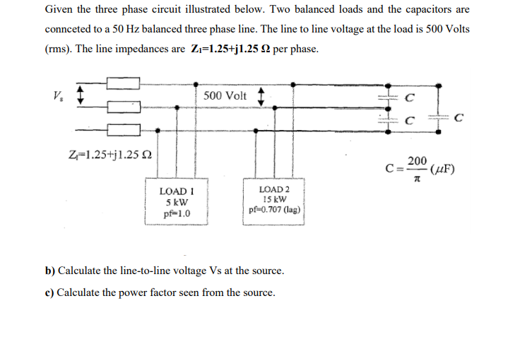 Given the three phase circuit illustrated below. Two balanced loads and the capacitors are
connceted to a 50 Hz balanced three phase line. The line to line voltage at the load is 500 Volts
(rms). The line impedances are Zı=1.25+j1.25 2 per phase.
V,
500 Volt
Z-1.25+jl.25 2
200
C=" (µF)
LOAD 1
5 kW
pf=1.0
LOAD 2
15 kW
pf=0.707 (lag)
b) Calculate the line-to-line voltage Vs at the source.
c) Calculate the power factor seen from the source.
