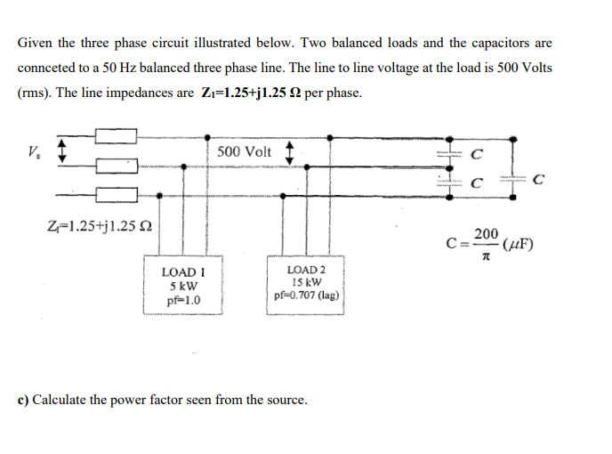 Given the three phase circuit illustrated below. Two balanced loads and the capacitors are
connceted to a 50 Hz balanced three phase line. The line to line voltage at the load is 500 Volts
(rms). The line impedances are Zı=1.25+j1.25 N per phase.
V.
500 Volt
C
Z=1.25+j1.25 N
200
C=20" (µF)
LOAD 2
LOAD 1
5 kW
pf-1.0
15 kW
pf-0.707 (lag)
c) Calculate the power factor seen from the source.
