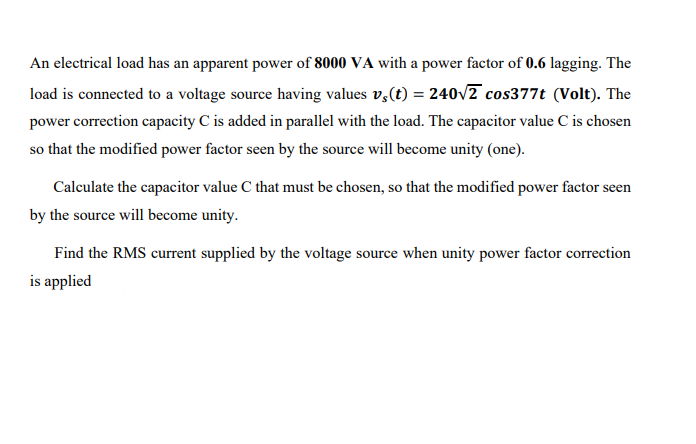 An electrical load has an apparent power of 8000 VA with a power factor of 0.6 lagging. The
load is connected to a voltage source having values v,(t) = 240v2 cos377t (Volt). The
power correction capacity C is added in parallel with the load. The capacitor value C is chosen
so that the modified power factor seen by the source will become unity (one).
Calculate the capacitor value C that must be chosen, so that the modified power factor seen
by the source will become unity.
Find the RMS current supplied by the voltage source when unity power factor correction
is applied
