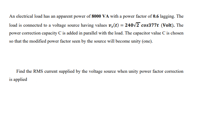 An electrical load has an apparent power of 8000 VA with a power factor of 0.6 lagging. The
load is connected to a voltage source having values v,(t) = 240v2 cos377t (Volt). The
power correction capacity C is added in parallel with the load. The capacitor value C is chosen
so that the modified power factor seen by the source will become unity (one).
Find the RMS current supplied by the voltage source when unity power factor correction
is applied
