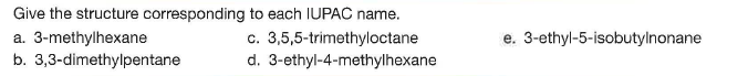 Give the structure corresponding to each IUPAC name.
c. 3,5,5-trimethyloctane
d. 3-ethyl-4-methylhexane
e. 3-ethyl-5-isobutylnonane
a. 3-methylhexane
b. 3,3-dimethylpentane
