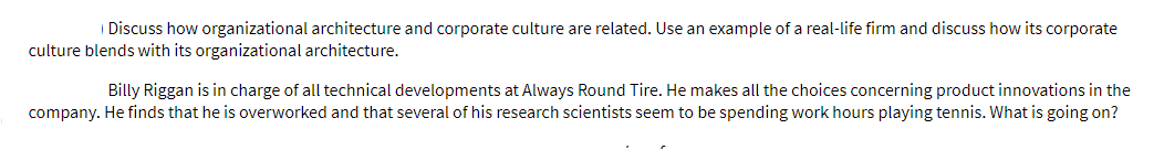 | Discuss how organizational architecture and corporate culture are related. Use an example of a real-life firm and discuss how its corporate
culture blends with its organizational architecture.
Billy Riggan is in charge of all technical developments at Always Round Tire. He makes all the choices concerning product innovations in the
company. He finds that he is overworked and that several of his research scientists seem to be spending work hours playing tennis. What is going on?
