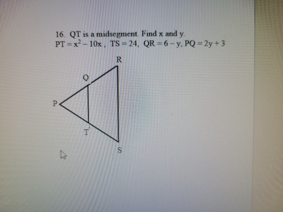 16. QT is a midsegment. Find x and y.
PT =x - 10x, TS = 24, QR = 6-y, PQ = 2y+ 3
R.
