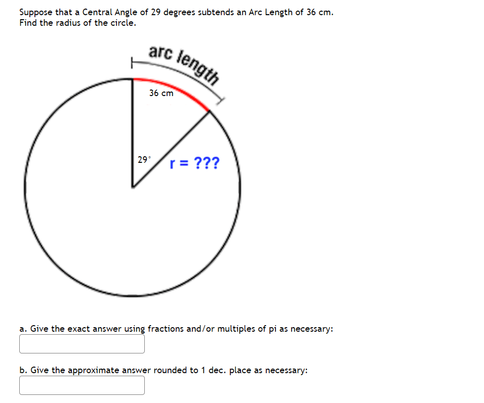Suppose that a Central Angle of 29 degrees subtends an Arc Length of 36 cm.
Find the radius of the circle.
arc length
36 cm
29/r = ???
29°
a. Give the exact answer using fractions and/or multiples of pi as necessary:
b. Give the approximate answer rounded to 1 dec. place as necessary:

