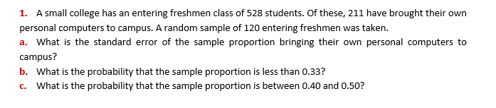1. A small college has an entering freshmen class of 528 students. Of these, 211 have brought their own
personal computers to campus. A random sample of 120 entering freshmen was taken.
a. What is the standard error of the sample proportion bringing their own personal computers to
campus?
b. What is the probability that the sample proportion is less than 0.33?
c. What is the probability that the sample proportion is between 0.40 and 0.50?
