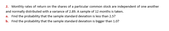 2. Monthly rates of return on the shares of a particular common stock are independent of one another
and normally distributed with a variance of 2.89. A sample of 12 months is taken.
a. Find the probability that the sample standard deviation is less than 2.5?
b. Find the probability that the sample standard deviation is bigger than 1.0?

