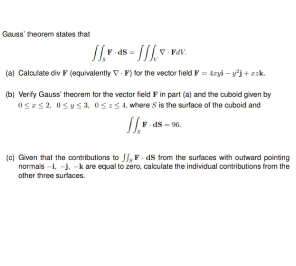 Gauss' theorem states that
JF.ds=
V.FdV.
(a) Calculate div F (equivalently V-F) for the vector field F = 4xyi − y²j + zzk.
(b) Verify Gauss' theorem for the vector field F in part (a) and the cuboid given by
0≤x≤2, 0≤ y ≤3, 0≤x≤4, where S is the surface of the cuboid and
F.ds = 96.
(c) Given that the contributions to FdS from the surfaces with outward pointing
normals -i, -j, -k are equal to zero, calculate the individual contributions from the
other three surfaces.