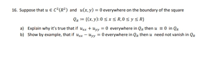 16. Suppose that u € C²(R²) and u(x, y) = 0 everywhere on the boundary of the square
QR = {(x, y): 0 ≤ x ≤ R,0 ≤ y ≤ R}
a) Explain why it's true that if uxx + Uyy = 0 everywhere in QR then u = 0 in QR
b) Show by example, that if uxx - Uyy = 0 everywhere in QR then u need not vanish in QR