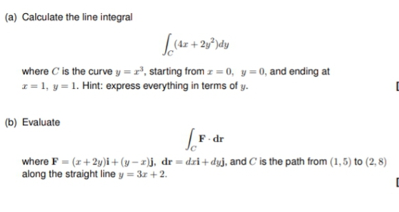 (a) Calculate the line integral
L(4x + 2y²dy
where C' is the curve y = 2³, starting from x = 0, y = 0, and ending at
x = 1, y = 1. Hint: express everything in terms of y.
[
(b) Evaluate
F-dr
where F = (x + 2y)i + (y-2)j, dr=dri+dyj, and C is the path from (1,5) to (2,8)
along the straight line y = 3x + 2.