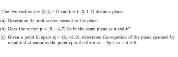 The two vectors s= (3, 2, -1) and t = (-2, 1, 4) define a plane.
(a) Determine the unit vector normal to the plane.
(b) Does the vector p = (9,-4, 7) lie in the same plane as s and t?
(c) Given a point in space q = (6, -2,0), determine the equation of the plane spanned by
s and t that contains the point q in the form ax+by+cz+d=0.