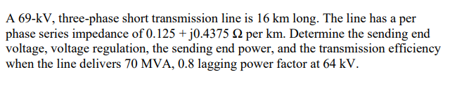 A 69-kV, three-phase short transmission line is 16 km long. The line has a per
phase series impedance of 0.125 + j0.4375 Q per km. Determine the sending end
voltage, voltage regulation, the sending end power, and the transmission efficiency
when the line delivers 70 MVA, 0.8 lagging power factor at 64 kV.
