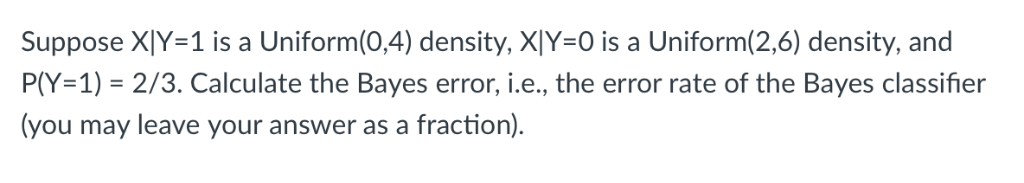 Suppose X|Y=1 is a Uniform(0,4) density, X|Y=0 is a Uniform(2,6) density, and
P(Y=1) = 2/3. Calculate the Bayes error, i.e., the error rate of the Bayes classifier
(you may leave your answer as a fraction).
