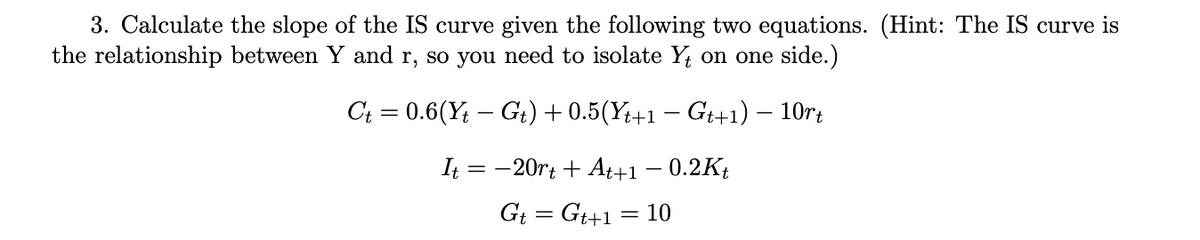 3. Calculate the slope of the IS curve given the following two equations. (Hint: The IS curve is
the relationship between Y and r, so you need to isolate Y on one side.)
C; = 0.6(Y; – Gi) + 0.5(Y;+1 – Gt+1) – 10rt
It = -20rt + At+1 – 0.2Kt
Gi = Gt+1
10
