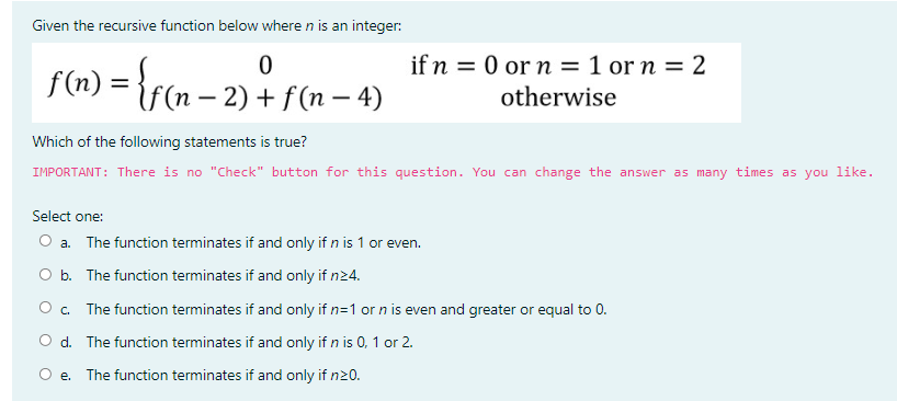 Given the recursive function below where n is an integer:
if n = 0 or n = 1 or n = 2
f(n) = {f(n – 2) + f(n – 4)
otherwise
Which of the following statements is true?
IMPORTANT: There is no "Check" button for this question. You can change the answer as many times as you like.
Select one:
O a. The function terminates if and only if n is 1 or even.
O b. The function terminates if and only if n24.
O . The function terminates if and only if n=1 or n is even and greater or equal to 0.
O d. The function terminates if and only if n is 0, 1 or 2.
O e. The function terminates if and only if n20.
