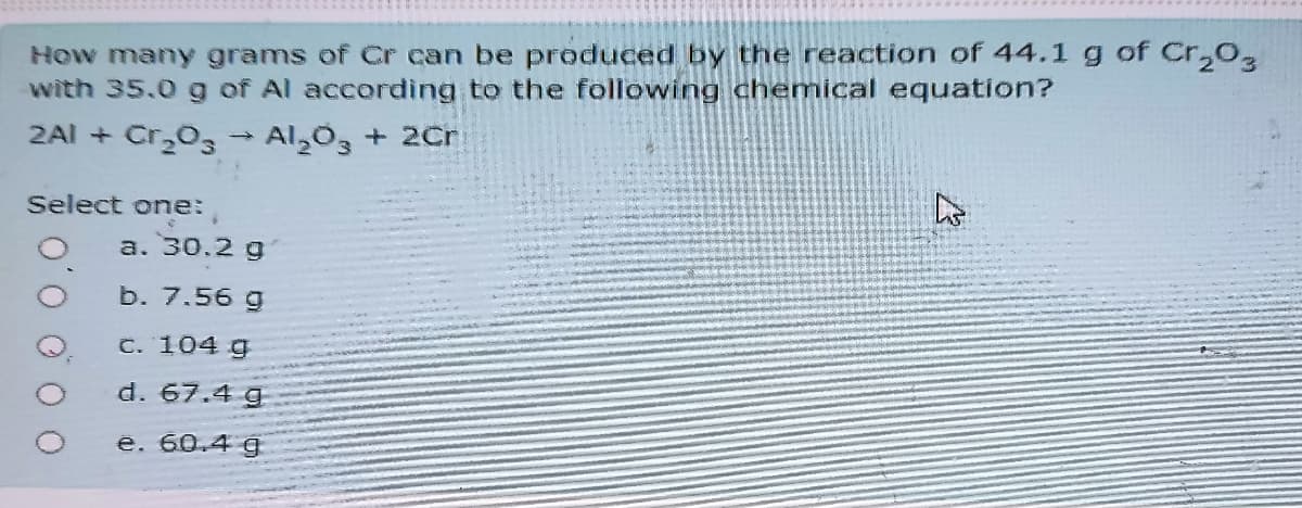 How many grams of Cr can be produced by the reaction of 44.1 g of Cr,O,
with 35.0 g of Al according to the following chemical equation?
2AI + Cr03
Al 0, + 2Cr
Select one:
a. 30.2 g
b. 7.56 g
C. 104 g
d. 67.4 g
ê. 60.4 g
