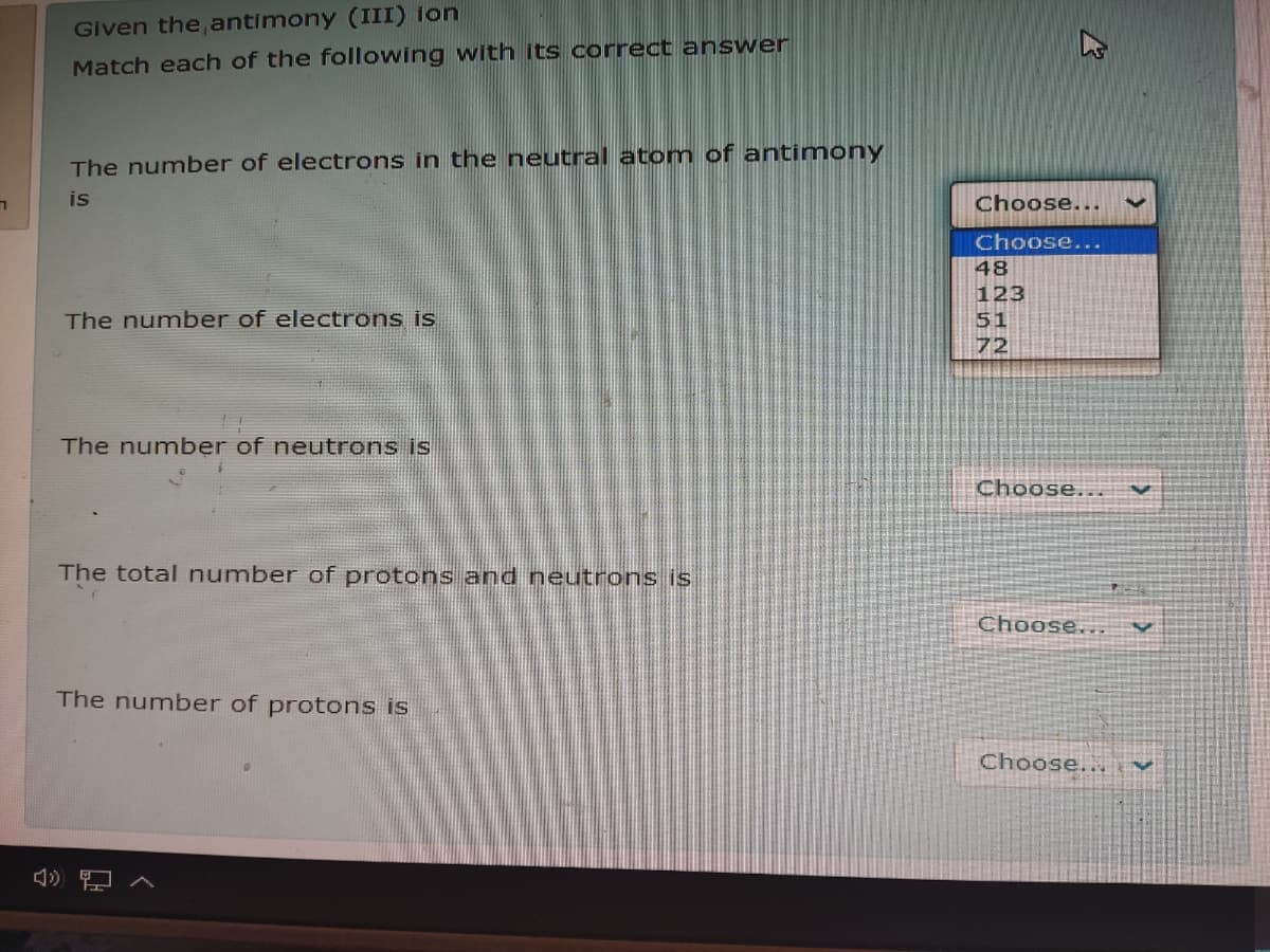 Given the, antimony (III) ion
Match each of the following with its correct answer
The number of electrons in the neutral atom of antimony
is
Choose...
Choose...
48
123
The number of electrons is
51
72
The number of neutrons is
Choose..
The total number of protons and neutrons is
Choose...
The number of protons is
Choose...
