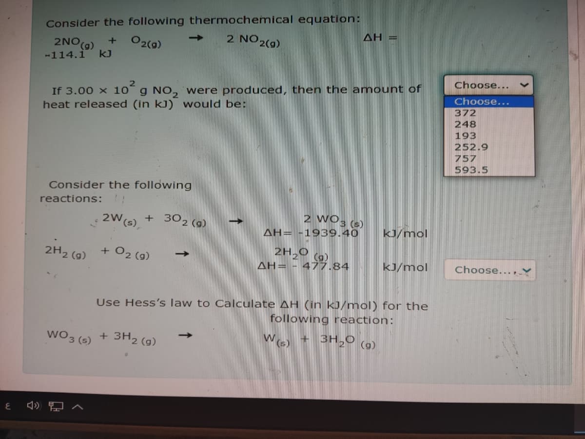 Consider the following thermochemical equation:
AH =
2 NO 2(9)
2NO(g)
O2(0)
-114.1
kJ
Choose...
If 3.00 x 10 g NO, were produced, then the amount of
heat released (in kJ) would be:
Choose...
372
248
193
252.9
757
593.5
Consider the following
reactions:
2W(s),
+ 302 (0)
2 WO3 (s)
AH= -1939.40
kJ/mol
+ O2 (g)
2H,0
2H2 (9)
(g)
->
AH= - 477,84
kJ/mol
Choose..., ♥
Use Hess's law to Calculate AH (in kJ/moI) for the
following reaction:
WO3 (s)
+ 3H2 (g)
WO + 3H,0
(a)
