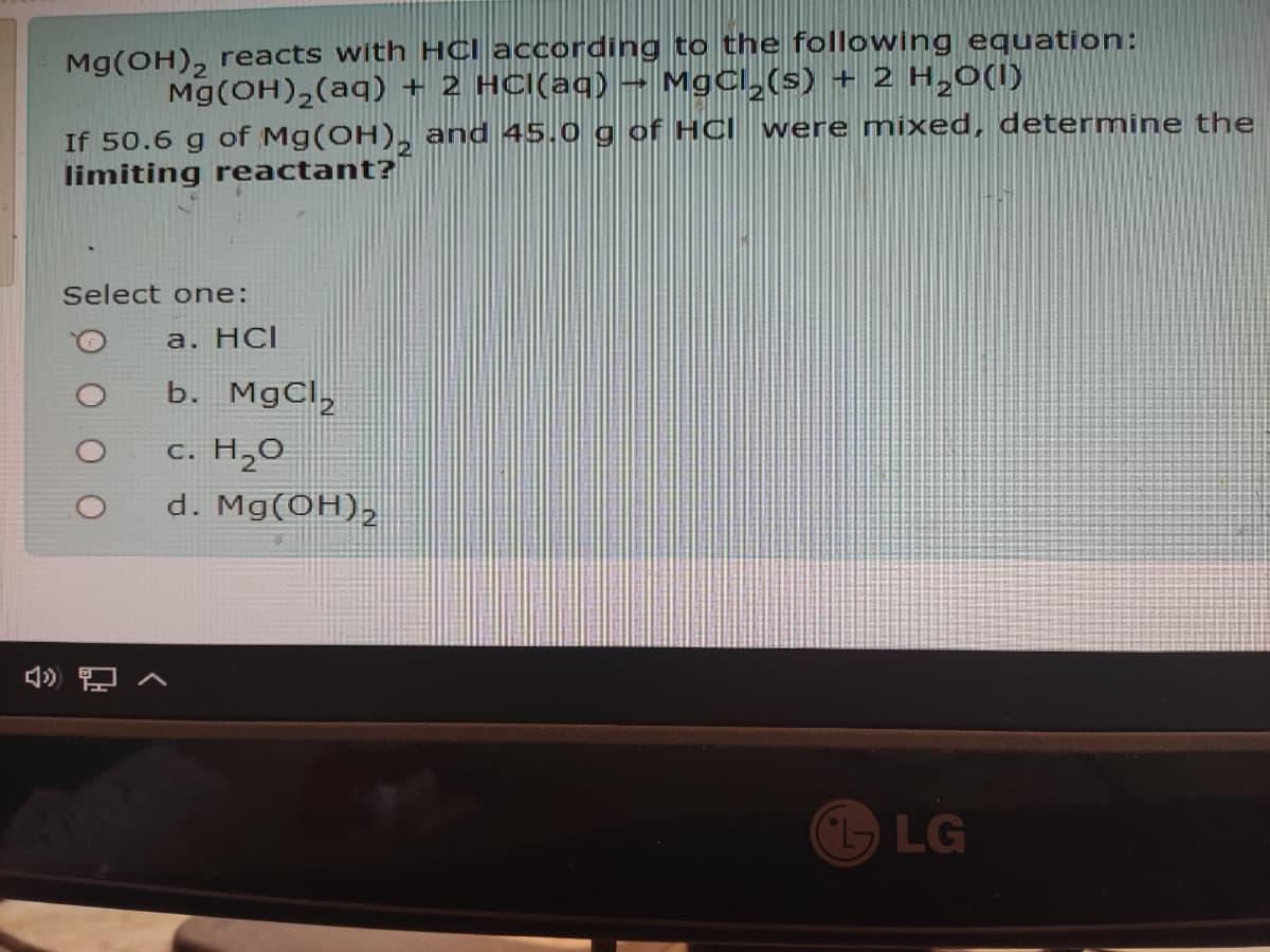 Mg(OH), reacts with HCI according to the following equation:
Mg(OH),(aq) + 2 HCl(aq) – MgCl,(s) + 2 H,0(I)
were mixed, determine the
If 50.6 g of Mg(OH), and 45.0 g of HCl
limiting reactant?|
Select one:
a. HС
b. MgCl,
c. H,O
d. Mg(OH),
LG

