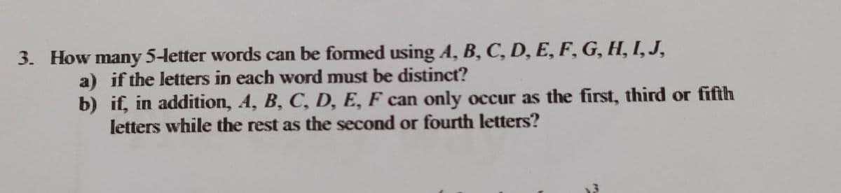 3. How many 5-letter words can be formed using A, B, C, D, E, F, G, H, I, J,
a) if the letters in each word must be distinct?
b)
if, in addition, A, B, C, D, E, F can only occur as the first, third or fifth
letters while the rest as the second or fourth letters?